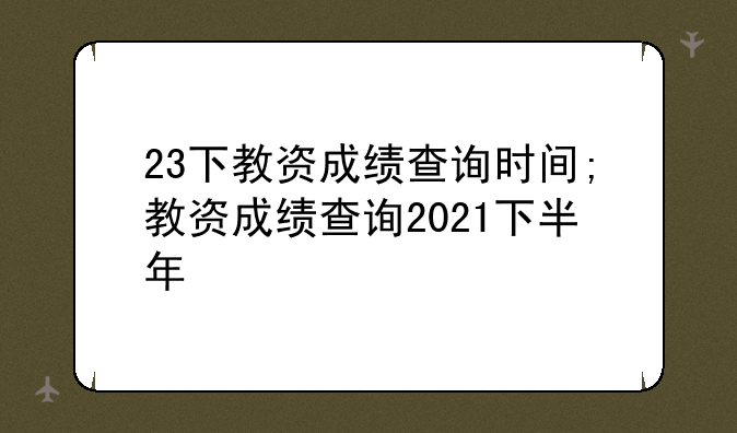 23下教资成绩查询时间;教资成绩查询2021下半年