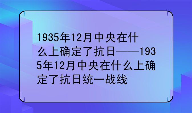 1935年12月中央在什么上确定了抗日——1935年12月中央在什么上确定了抗日统一战线