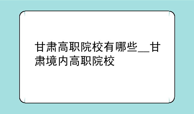 甘肃高职院校有哪些__甘肃境内高职院校