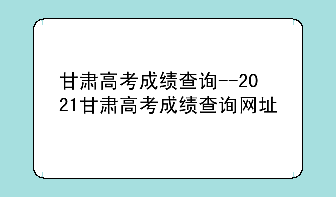甘肃高考成绩查询--2021甘肃高考成绩查询网址