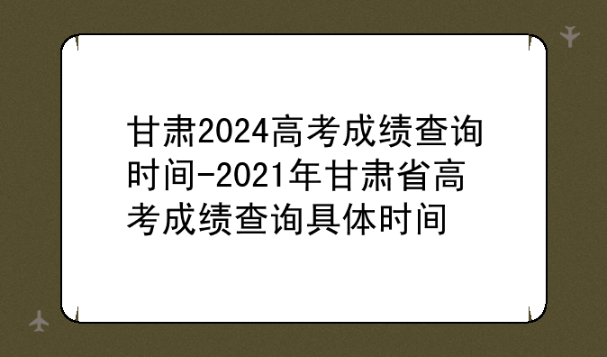 甘肃2024高考成绩查询时间-2021年甘肃省高考成绩查询具体时间