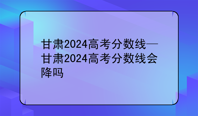 甘肃2024高考分数线—甘肃2024高考分数线会降吗