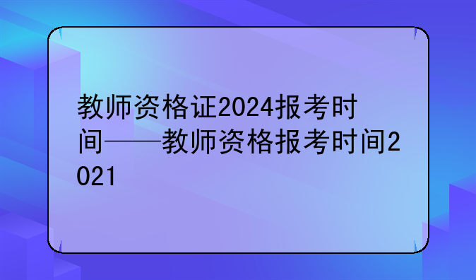 教师资格证2024报考时间——教师资格报考时间2021