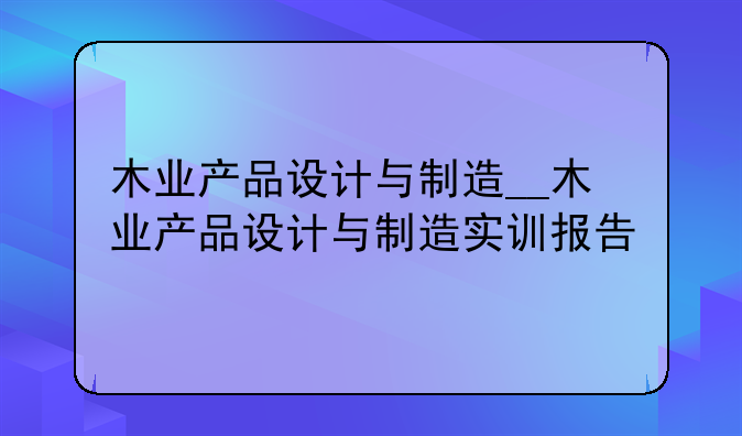 木业产品设计与制造__木业产品设计与制造实训报告