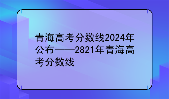 青海高考分数线2024年公布——2821年青海高考分数线