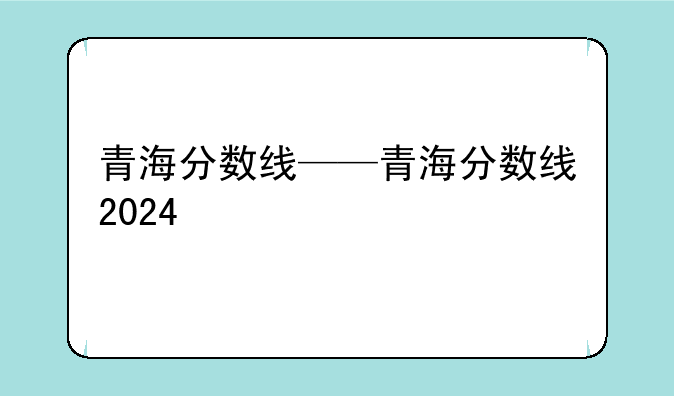 青海分数线——青海分数线2024