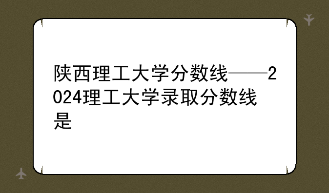 陕西理工大学分数线——2024理工大学录取分数线是