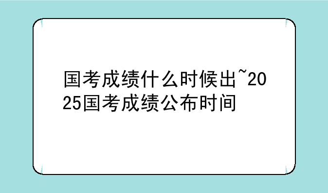 国考成绩什么时候出~2025国考成绩公布时间