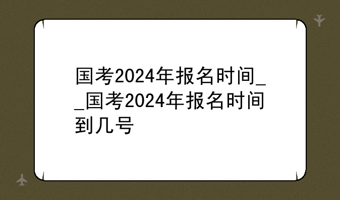 国考2024年报名时间__国考2024年报名时间到几号
