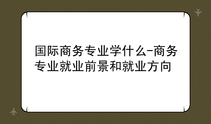 国际商务专业学什么-商务专业就业前景和就业方向