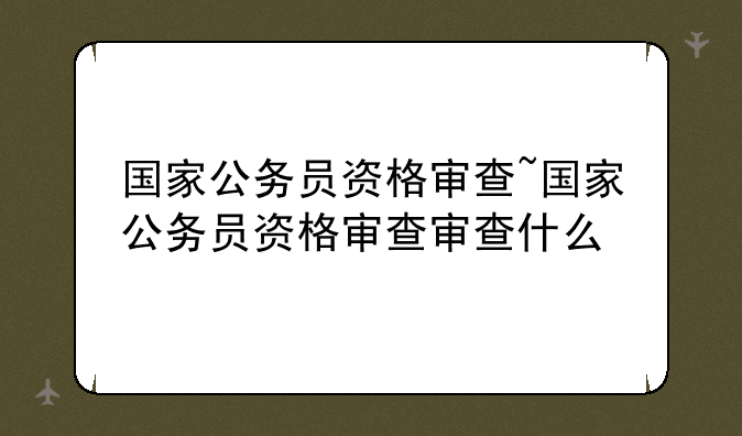 国家公务员资格审查~国家公务员资格审查审查什么
