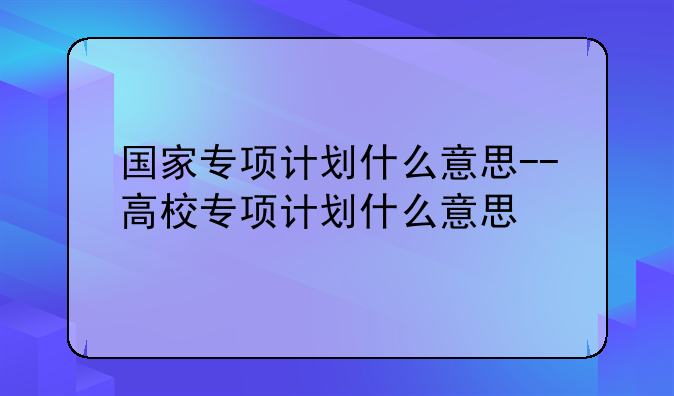 国家专项计划什么意思--高校专项计划什么意思