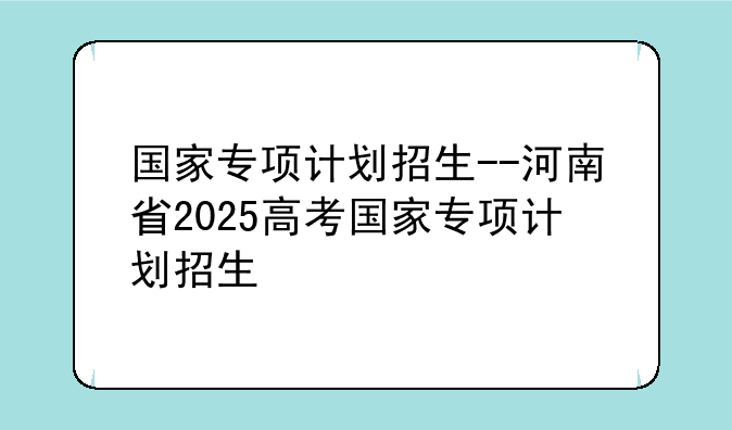 国家专项计划招生--河南省2025高考国家专项计划招生