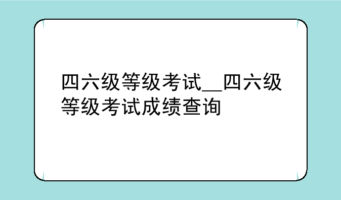 四六级等级考试__四六级等级考试成绩查询