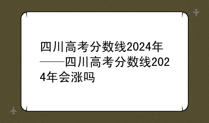 四川高考分数线2024年——四川高考分数线2024年会涨吗