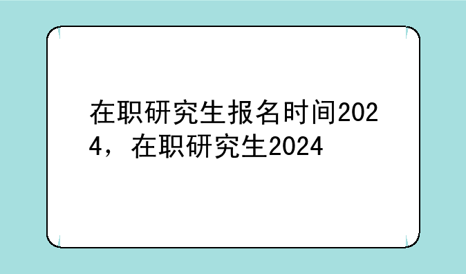 在职研究生报名时间2024，在职研究生2024