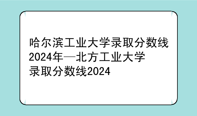 哈尔滨工业大学录取分数线2024年—北方工业大学录取分数线2024