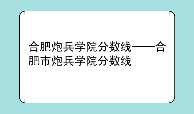 合肥炮兵学院分数线——合肥市炮兵学院分数线