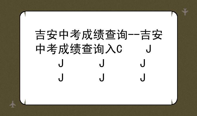 吉安中考成绩查询--吉安中考成绩查询入口2024
