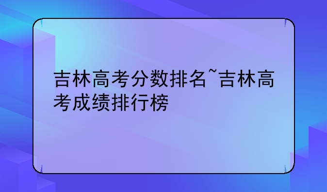 吉林高考分数排名~吉林高考成绩排行榜