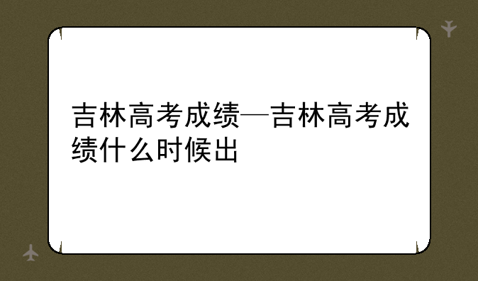 吉林高考成绩—吉林高考成绩什么时候出