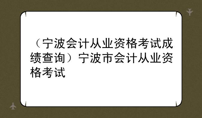 （宁波会计从业资格考试成绩查询）宁波市会计从业资格考试