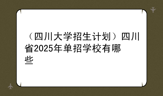 （四川大学招生计划）四川省2025年单招学校有哪些