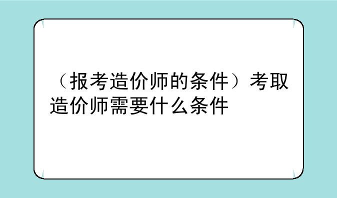 （报考造价师的条件）考取造价师需要什么条件