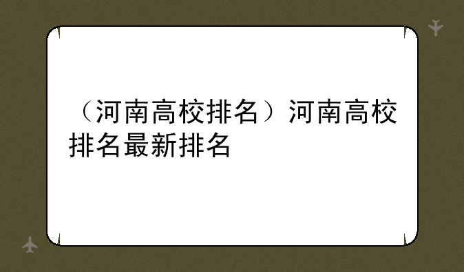 （河南高校排名）河南高校排名最新排名
