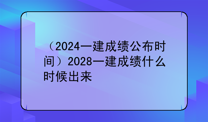 （2024一建成绩公布时间）2028一建成绩什么时候出来