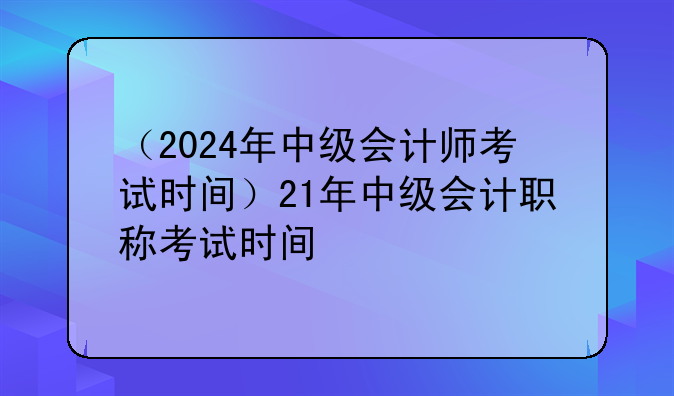 （2024年中级会计师考试时间）21年中级会计职称考试时间
