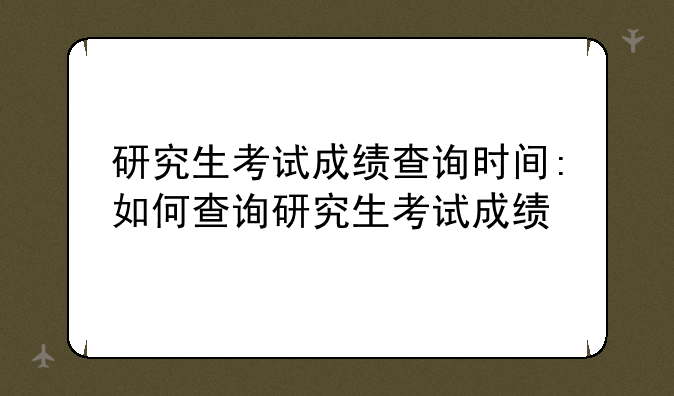 研究生考试成绩查询时间:如何查询研究生考试成绩