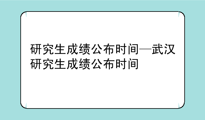 研究生成绩公布时间—武汉研究生成绩公布时间