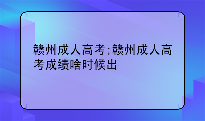 赣州成人高考;赣州成人高考成绩啥时候出