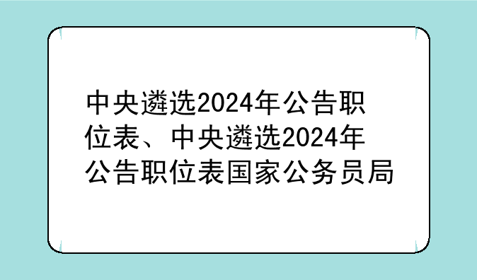 中央遴选2024年公告职位表、中央遴选2024年公告职位表国家公务员局