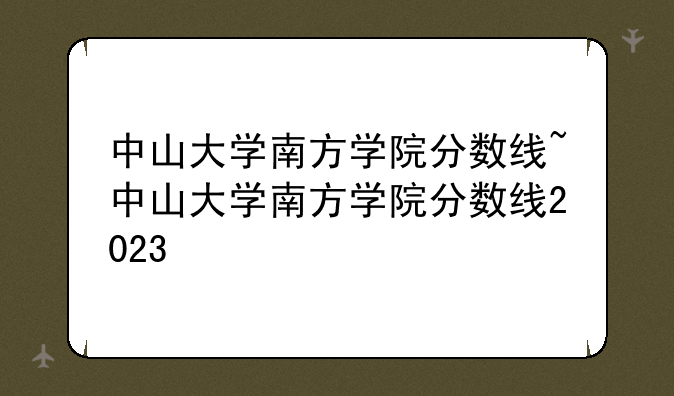 中山大学南方学院分数线~中山大学南方学院分数线2023