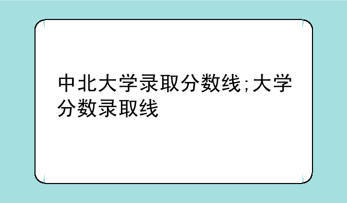 中北大学录取分数线;大学分数录取线