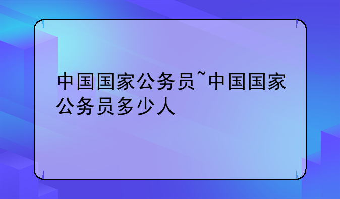 中国国家公务员~中国国家公务员多少人