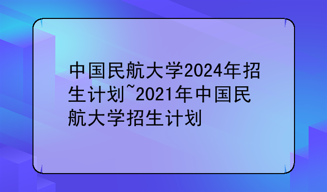 中国民航大学2024年招生计划~2021年中国民航大学招生计划