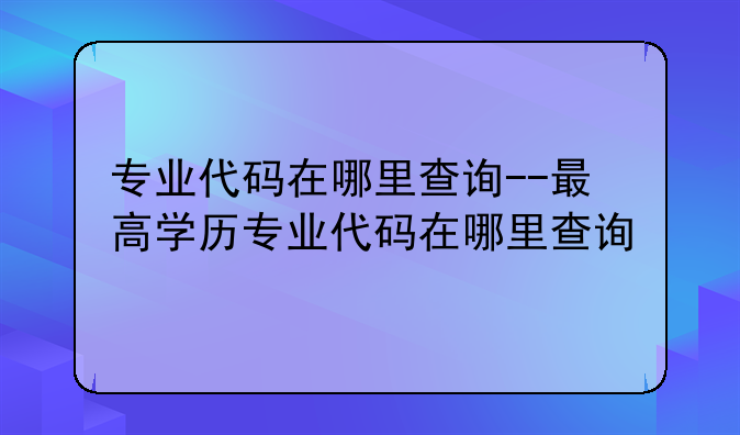 专业代码在哪里查询--最高学历专业代码在哪里查询
