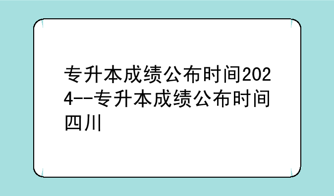 专升本成绩公布时间2024--专升本成绩公布时间四川