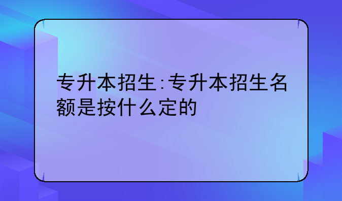 专升本招生:专升本招生名额是按什么定的