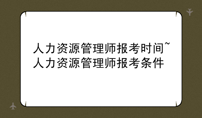 人力资源管理师报考时间~人力资源管理师报考条件