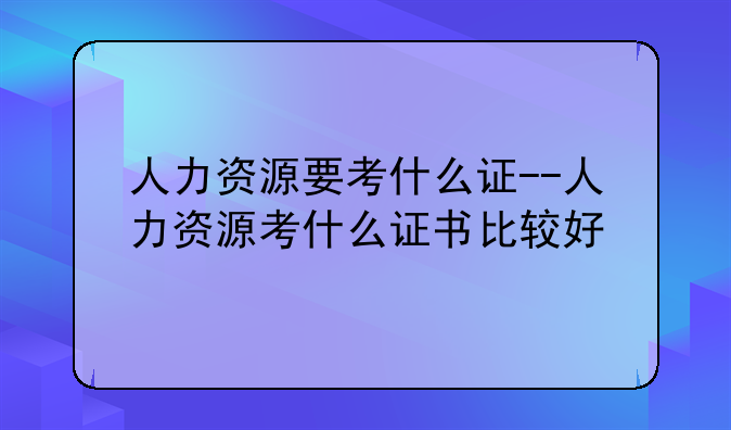 人力资源要考什么证--人力资源考什么证书比较好