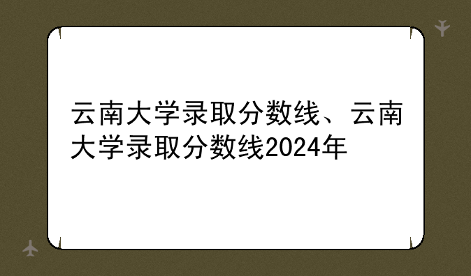 云南大学录取分数线、云南大学录取分数线2024年