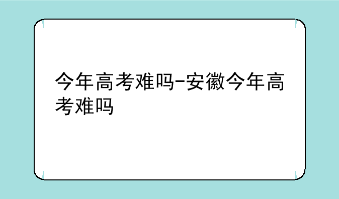 今年高考难吗-安徽今年高考难吗