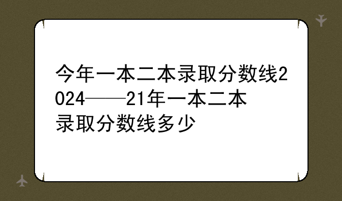 今年一本二本录取分数线2024——21年一本二本录取分数线多少