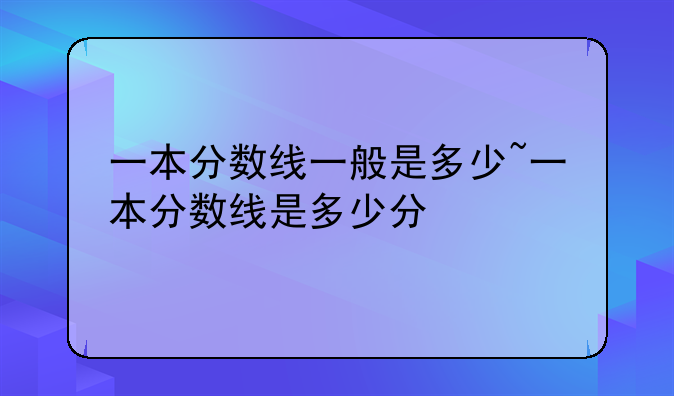 一本分数线一般是多少~一本分数线是多少分