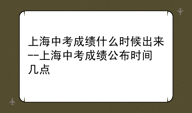 上海中考成绩什么时候出来--上海中考成绩公布时间几点