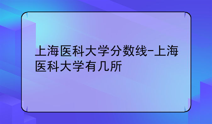 上海医科大学分数线-上海医科大学有几所